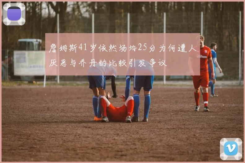 詹姆斯41岁依然场均25分为何遭人厌恶与乔丹的比较引发争议