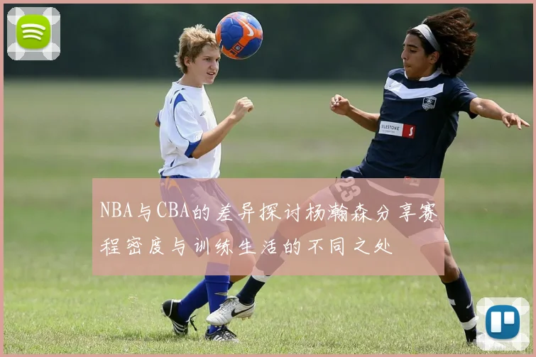 NBA与CBA的差异探讨杨瀚森分享赛程密度与训练生活的不同之处