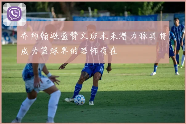 乔约翰逊盛赞文班未来潜力称其将成为篮球界的恐怖存在