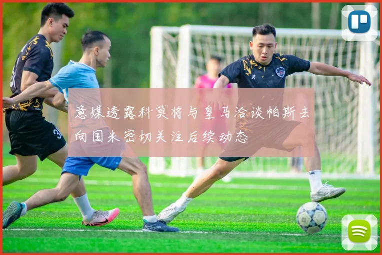 意媒透露科莫将与皇马洽谈帕斯去向国米密切关注后续动态
