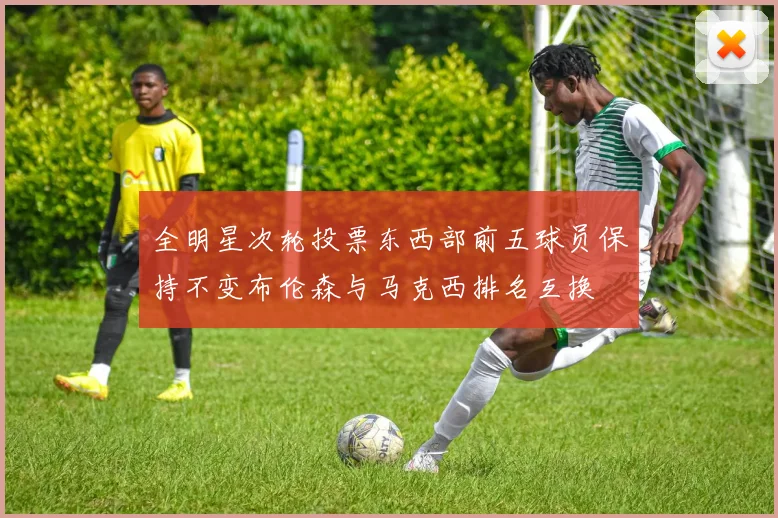 全明星次轮投票东西部前五球员保持不变布伦森与马克西排名互换