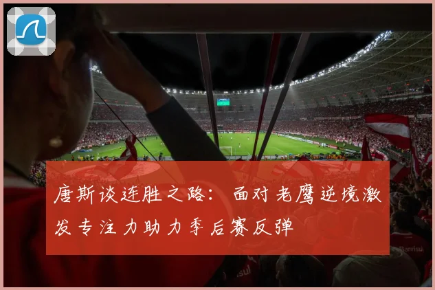 唐斯谈连胜之路：面对老鹰逆境激发专注力助力季后赛反弹
