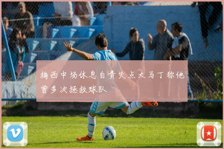 梅西中场休息自责失点大马丁称他曾多次拯救球队