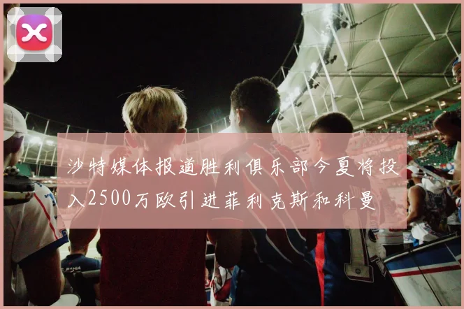 沙特媒体报道胜利俱乐部今夏将投入2500万欧引进菲利克斯和科曼