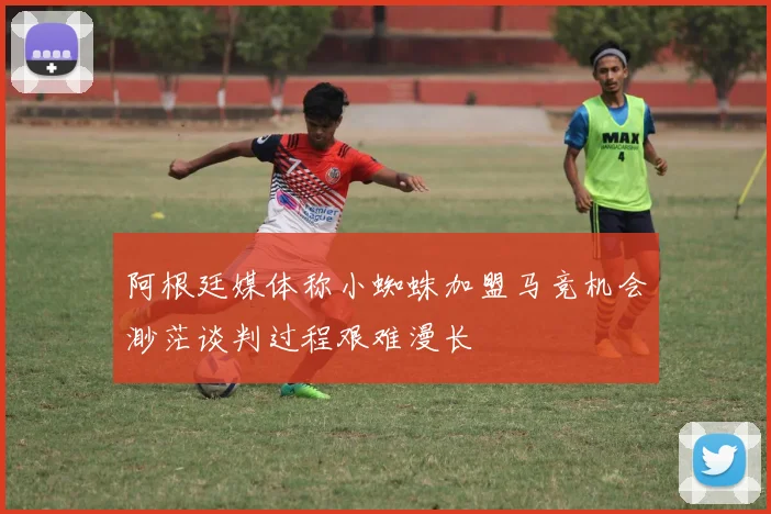 阿根廷媒体称小蜘蛛加盟马竞机会渺茫谈判过程艰难漫长