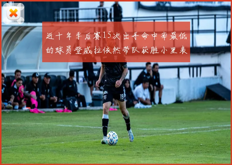 近十年季后赛15次出手命中率最低的球员登威拉依然带队获胜小里表现低迷仅得三分